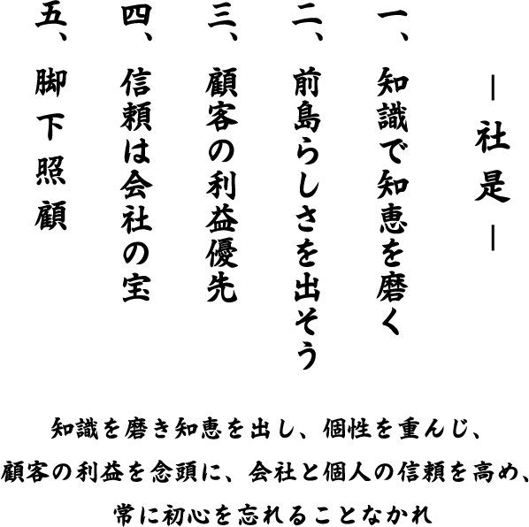 社是 一、知識で知恵を磨く 二、前島らしさを出そう 三、顧客の利益優先 四、信頼は会社の宝 五、脚 下 照 顧 知識を磨き知恵を出し、個性を重んじ、顧客の利益を念頭に、会社と個人の信頼を高め、常に初心を忘れることなかれ